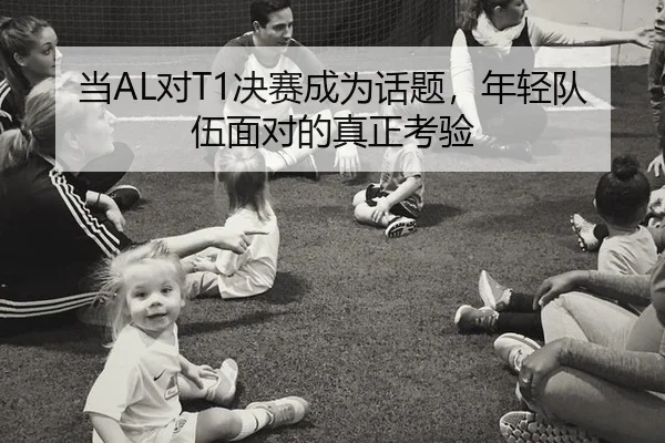 当AL对T1决赛成为话题，年轻队伍面对的真正考验